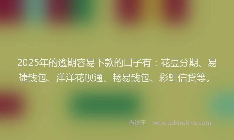 2025年的逾期容易下款的口子有：花豆分期、易捷钱包、洋洋花呗通、畅易钱包、彩虹信贷等。