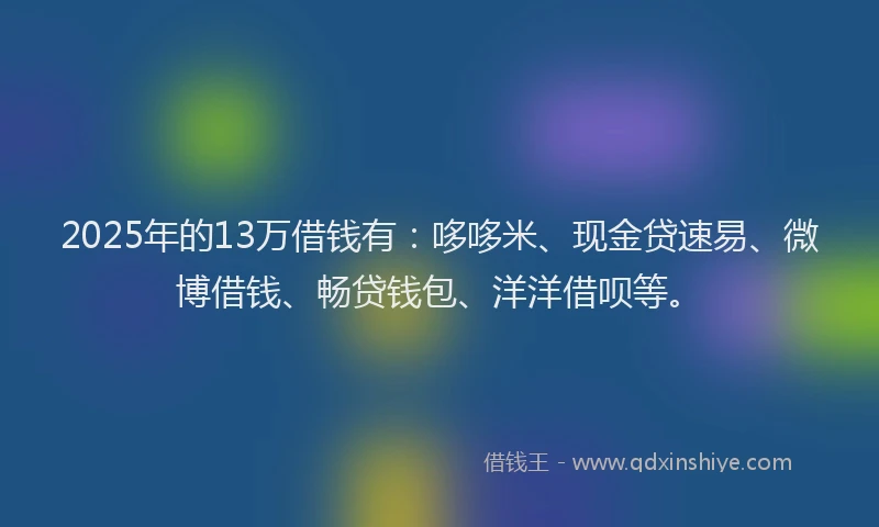 2025年的13万借钱有：哆哆米、现金贷速易、微博借钱、畅贷钱包、洋洋借呗等。