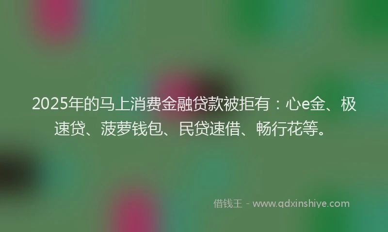 2025年的马上消费金融贷款被拒有：心e金、极速贷、菠萝钱包、民贷速借、畅行花等。
