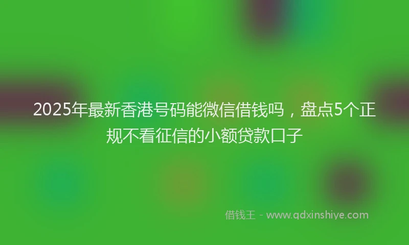 2025年最新香港号码能微信借钱吗，盘点5个正规不看征信的小额贷款口子