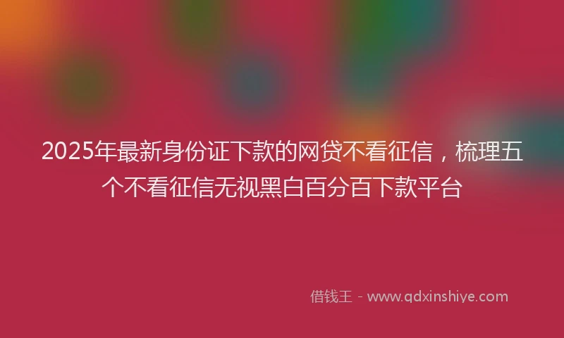 2025年最新身份证下款的网贷不看征信，梳理五个不看征信无视黑白百分百下款平台