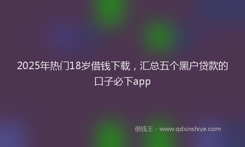 2025年热门18岁借钱下载，汇总五个黑户贷款的口子必下app