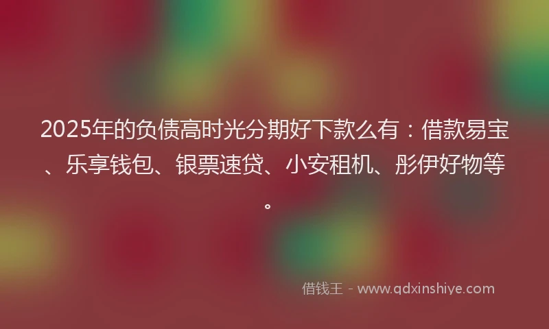 2025年的负债高时光分期好下款么有：借款易宝、乐享钱包、银票速贷、小安租机、彤伊好物等。