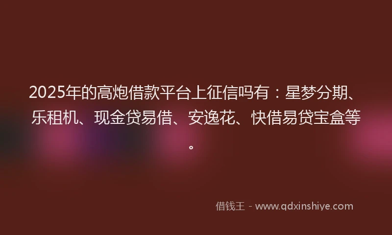 2025年的高炮借款平台上征信吗有：星梦分期、乐租机、现金贷易借、安逸花、快借易贷宝盒等。