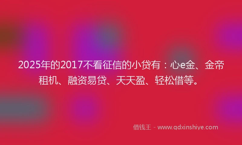 2025年的2017不看征信的小贷有：心e金、金帝租机、融资易贷、天天盈、轻松借等。