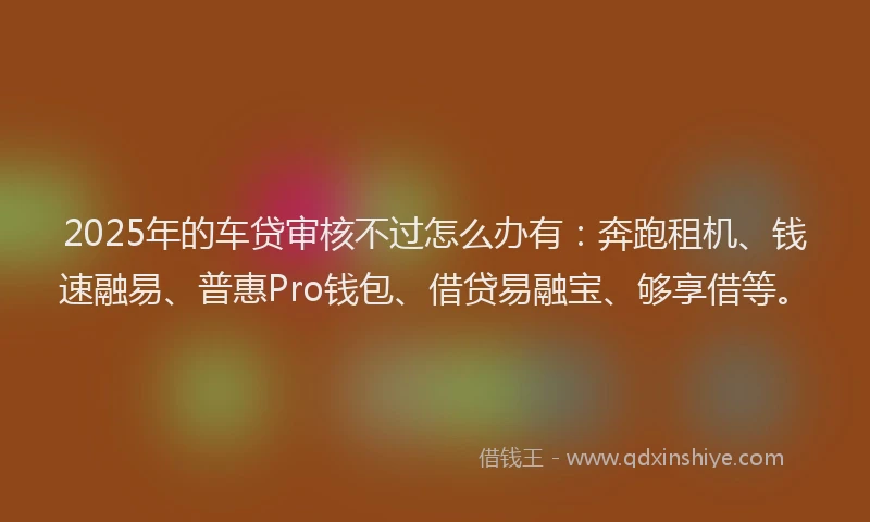 2025年的车贷审核不过怎么办有：奔跑租机、钱速融易、普惠Pro钱包、借贷易融宝、够享借等。