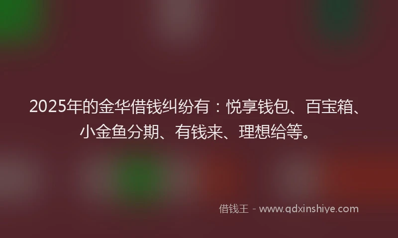 2025年的金华借钱纠纷有：悦享钱包、百宝箱、小金鱼分期、有钱来、理想给等。