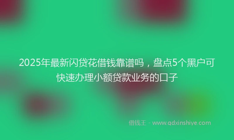 2025年最新闪贷花借钱靠谱吗，盘点5个黑户可快速办理小额贷款业务的口子