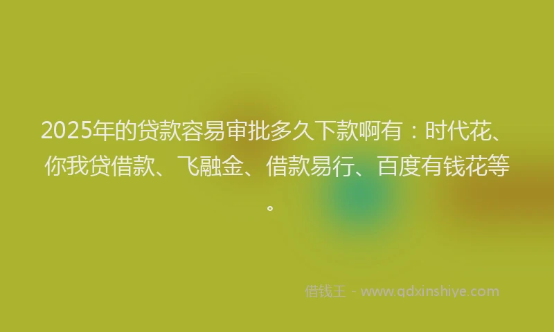 2025年的贷款容易审批多久下款啊有：时代花、你我贷借款、飞融金、借款易行、百度有钱花等。