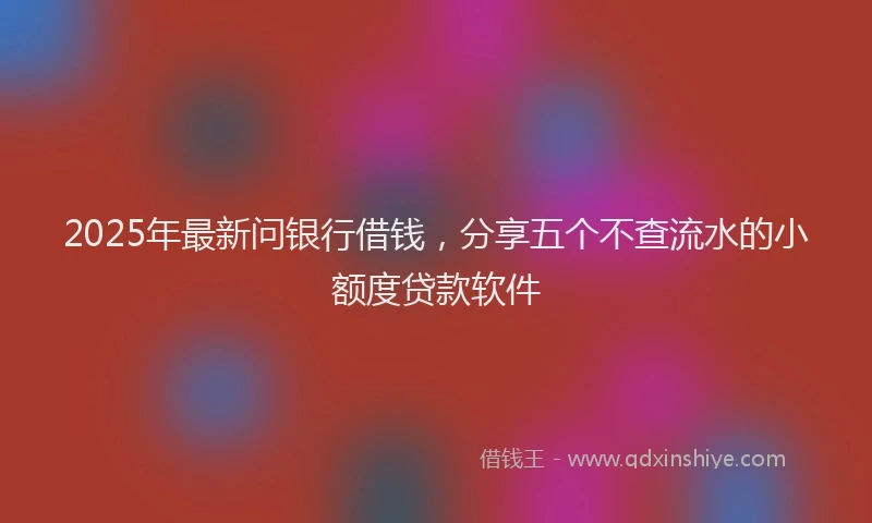 2025年最新问银行借钱，分享五个不查流水的小额度贷款软件