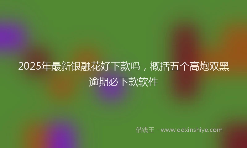 2025年最新银融花好下款吗，概括五个高炮双黑逾期必下款软件