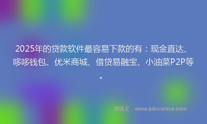 2025年的贷款软件最容易下款的有：现金直达、哆哆钱包、优米商城、借贷易融宝、小油菜P2P等。
