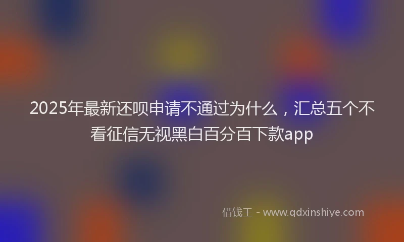 2025年最新还呗申请不通过为什么，汇总五个不看征信无视黑白百分百下款app