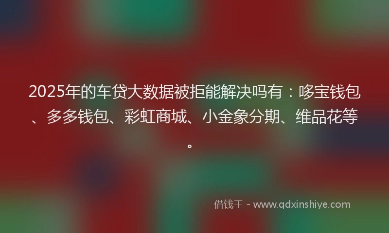 2025年的车贷大数据被拒能解决吗有：哆宝钱包、多多钱包、彩虹商城、小金象分期、维品花等。