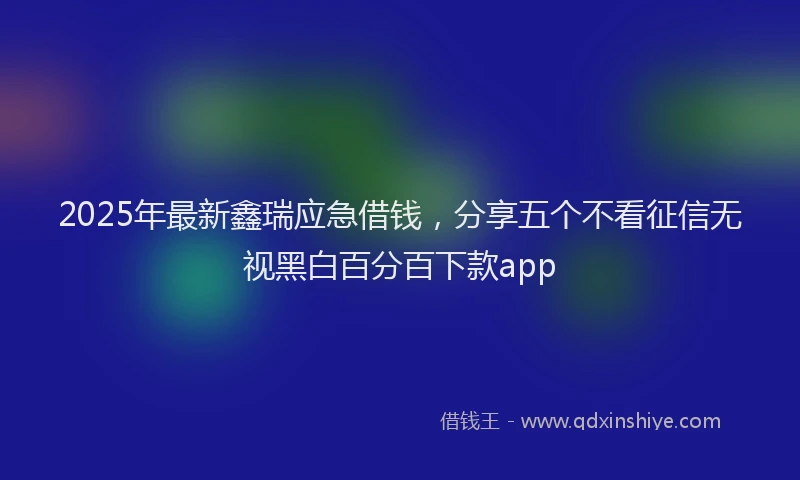 2025年最新鑫瑞应急借钱，分享五个不看征信无视黑白百分百下款app