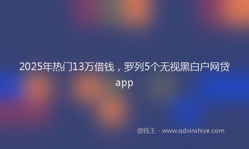 2025年热门13万借钱，罗列5个无视黑白户网贷app