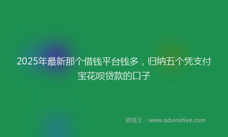2025年最新那个借钱平台钱多，归纳五个凭支付宝花呗贷款的口子