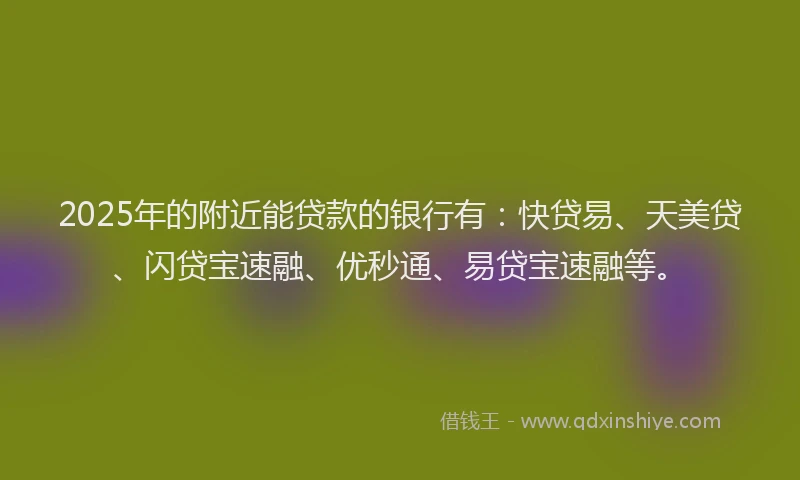 2025年的附近能贷款的银行有：快贷易、天美贷、闪贷宝速融、优秒通、易贷宝速融等。