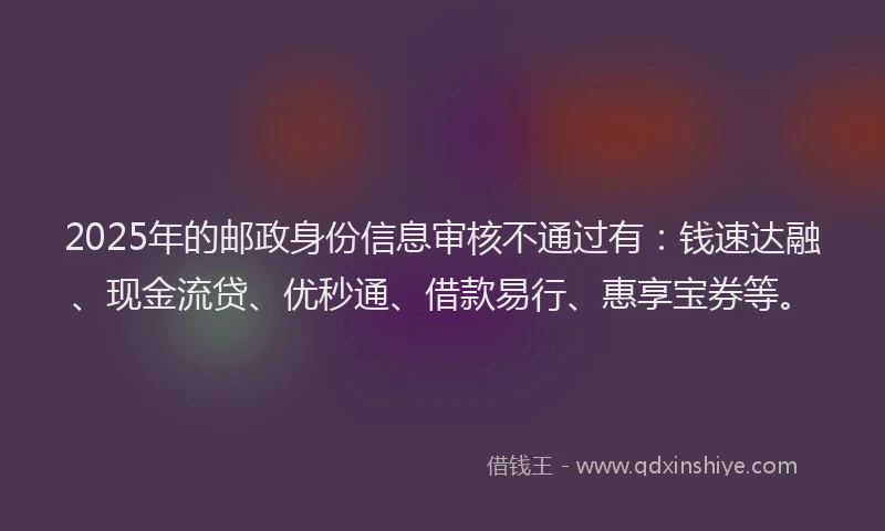 2025年的邮政身份信息审核不通过有：钱速达融、现金流贷、优秒通、借款易行、惠享宝券等。