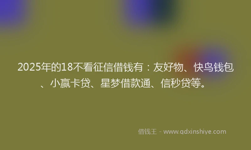 2025年的18不看征信借钱有：友好物、快鸟钱包、小赢卡贷、星梦借款通、信秒贷等。