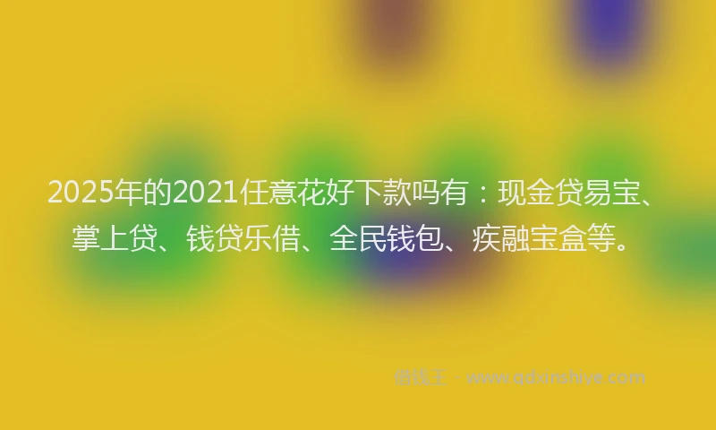 2025年的2021任意花好下款吗有：现金贷易宝、掌上贷、钱贷乐借、全民钱包、疾融宝盒等。