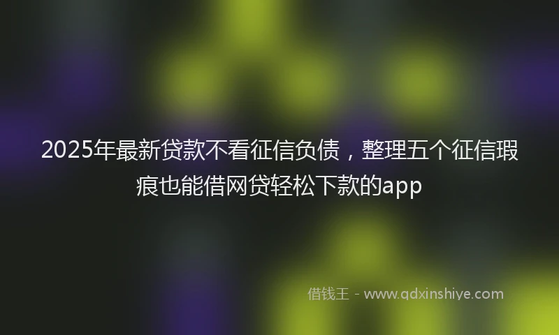 2025年最新贷款不看征信负债，整理五个征信瑕疵也能借网贷轻松下款的app