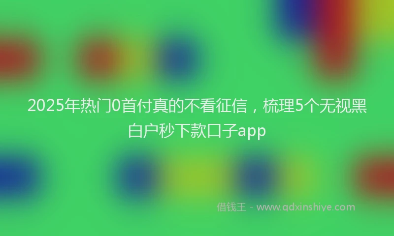 2025年热门0首付真的不看征信，梳理5个无视黑白户秒下款口子app