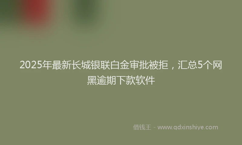 2025年最新长城银联白金审批被拒，汇总5个网黑逾期下款软件