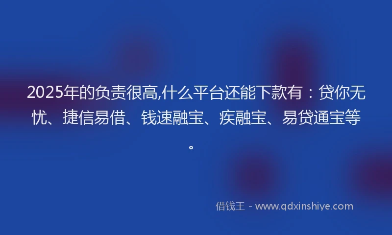 2025年的负责很高,什么平台还能下款有：贷你无忧、捷信易借、钱速融宝、疾融宝、易贷通宝等。