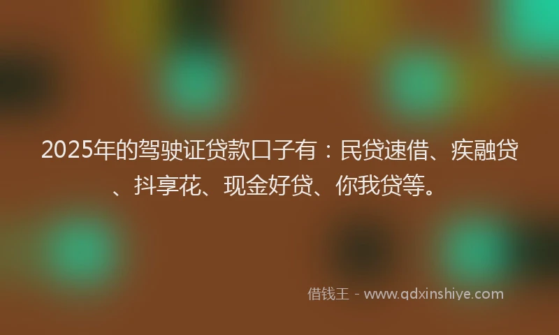 2025年的驾驶证贷款口子有：民贷速借、疾融贷、抖享花、现金好贷、你我贷等。
