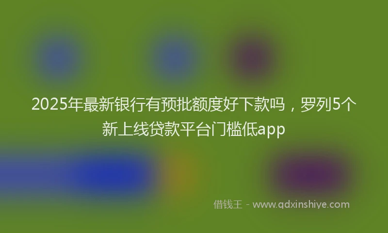 2025年最新银行有预批额度好下款吗，罗列5个新上线贷款平台门槛低app