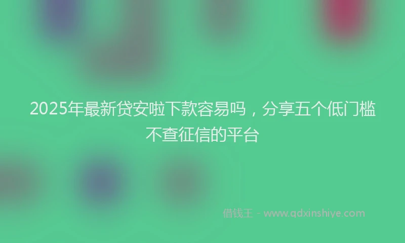 2025年最新贷安啦下款容易吗，分享五个低门槛不查征信的平台