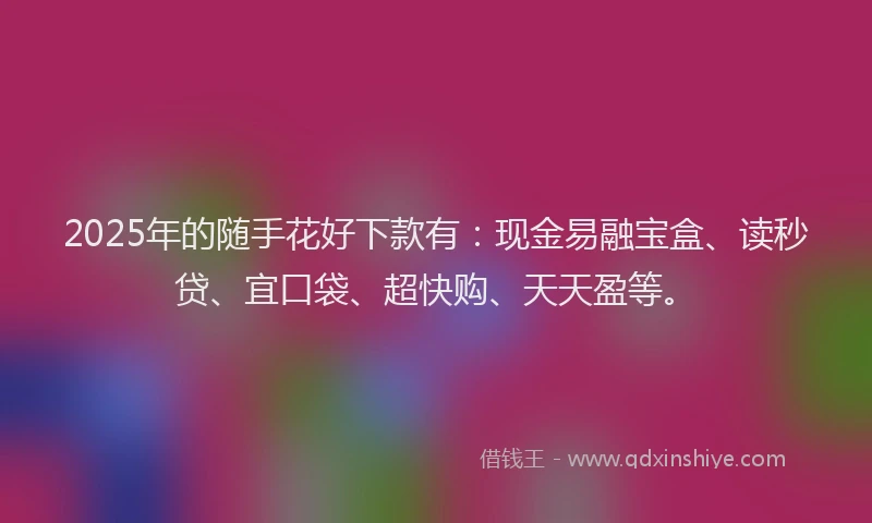 2025年的随手花好下款有：现金易融宝盒、读秒贷、宜口袋、超快购、天天盈等。