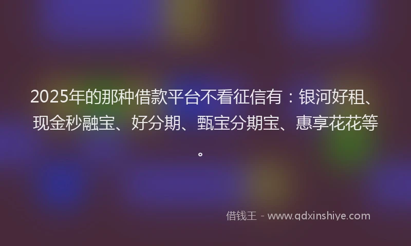 2025年的那种借款平台不看征信有：银河好租、现金秒融宝、好分期、甄宝分期宝、惠享花花等。
