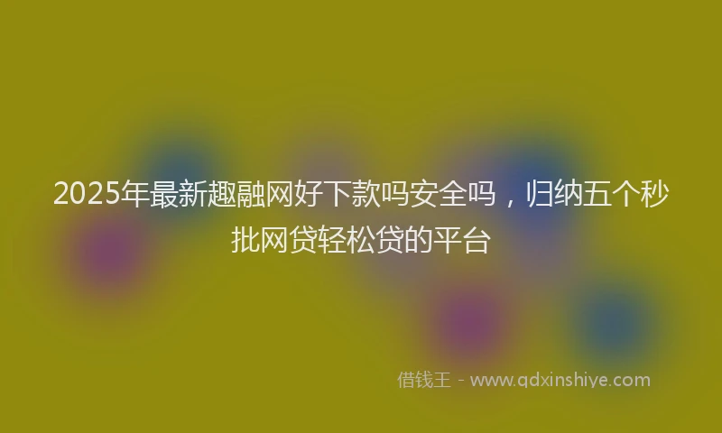 2025年最新趣融网好下款吗安全吗，归纳五个秒批网贷轻松贷的平台
