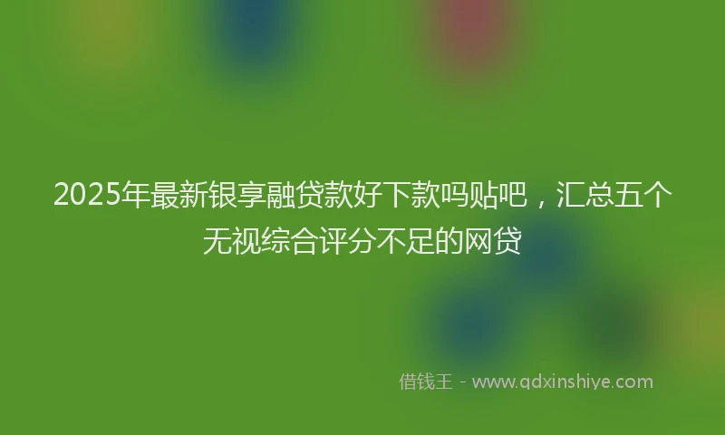 2025年最新银享融贷款好下款吗贴吧，汇总五个无视综合评分不足的网贷