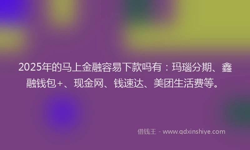 2025年的马上金融容易下款吗有：玛瑙分期、鑫融钱包+、现金网、钱速达、美团生活费等。