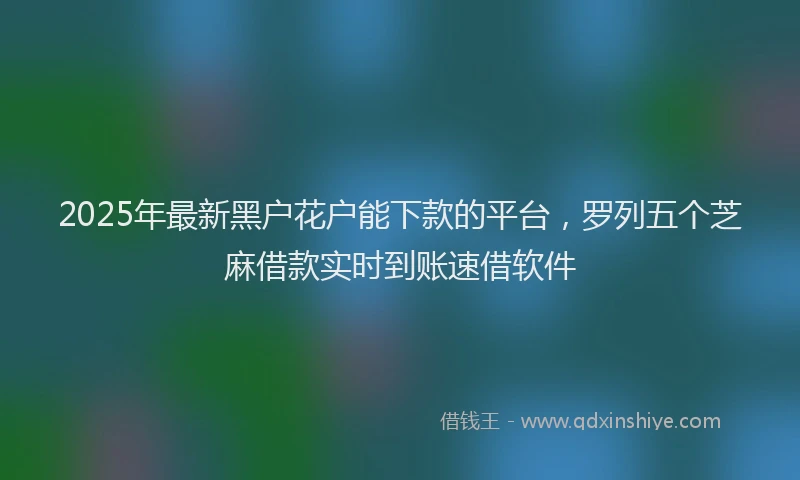 2025年最新黑户花户能下款的平台，罗列五个芝麻借款实时到账速借软件