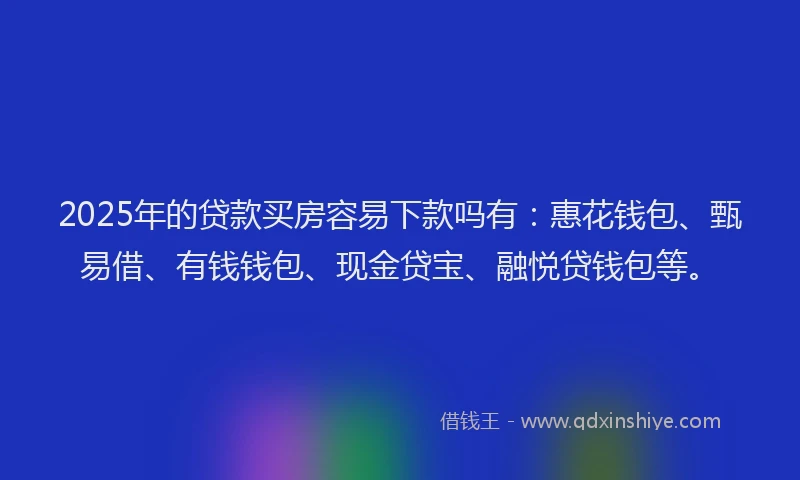 2025年的贷款买房容易下款吗有：惠花钱包、甄易借、有钱钱包、现金贷宝、融悦贷钱包等。