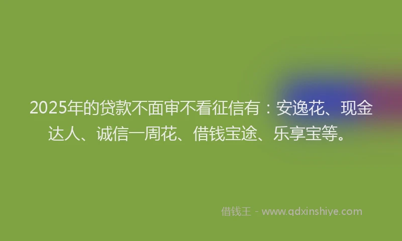 2025年的贷款不面审不看征信有：安逸花、现金达人、诚信一周花、借钱宝途、乐享宝等。