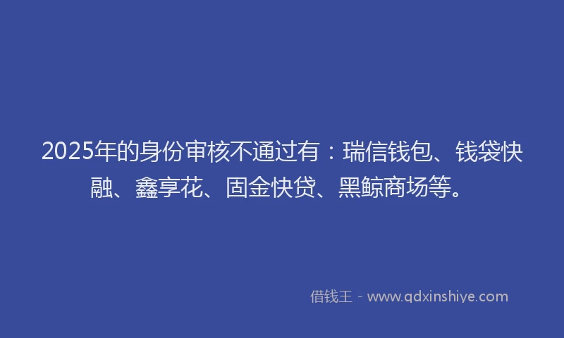 2025年的身份审核不通过有：瑞信钱包、钱袋快融、鑫享花、固金快贷、黑鲸商场等。