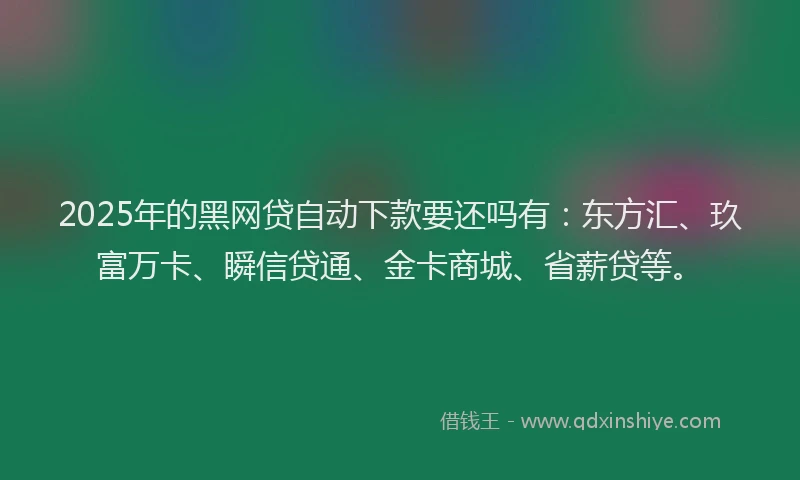 2025年的黑网贷自动下款要还吗有：东方汇、玖富万卡、瞬信贷通、金卡商城、省薪贷等。