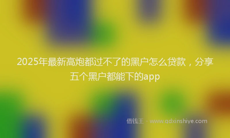 2025年最新高炮都过不了的黑户怎么贷款，分享五个黑户都能下的app