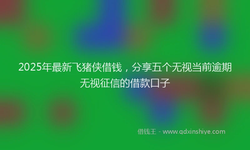 2025年最新飞猪侠借钱，分享五个无视当前逾期无视征信的借款口子