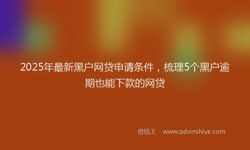 2025年最新黑户网贷申请条件，梳理5个黑户逾期也能下款的网贷