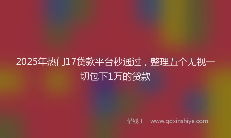 2025年热门17贷款平台秒通过，整理五个无视一切包下1万的贷款