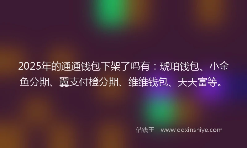 2025年的通通钱包下架了吗有：琥珀钱包、小金鱼分期、翼支付橙分期、维维钱包、天天富等。