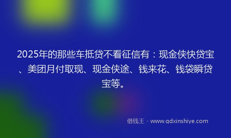 2025年的那些车抵贷不看征信有：现金侠快贷宝、美团月付取现、现金侠途、钱来花、钱袋瞬贷宝等。