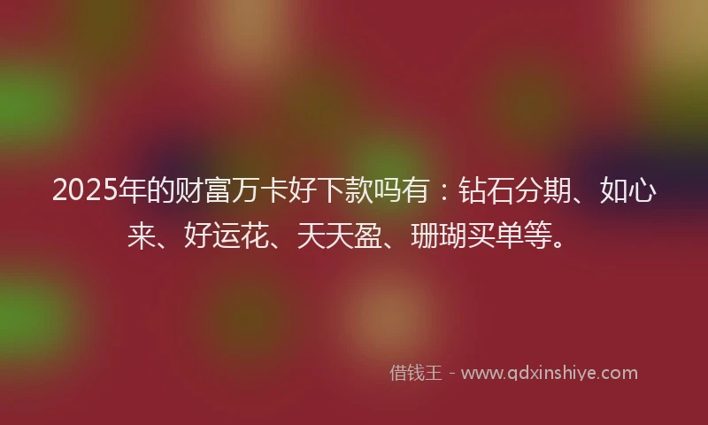 2025年的财富万卡好下款吗有：钻石分期、如心来、好运花、天天盈、珊瑚买单等。