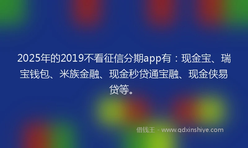 2025年的2019不看征信分期app有：现金宝、瑞宝钱包、米族金融、现金秒贷通宝融、现金侠易贷等。